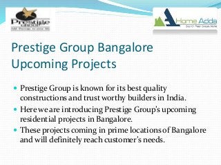 Prestige Group Bangalore
Upcoming Projects
 Prestige Group is known for its best quality
constructions and trust worthy builders in India.
 Here we are introducing Prestige Group’s upcoming
residential projects in Bangalore.
 These projects coming in prime locations of Bangalore
and will definitely reach customer’s needs.
 