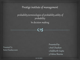 Presented To:
Reeta Chauhan,mam
12/15/2015
Presented by:
1.Anil Chauhan
2.Siddharth Gupta
3.Vishnu Sharma
probability,terminologies of probability,utility of
probability
In decision making
 