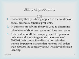 1. Probability theory is being applied in the solution of
social, buisness,economic problems.
2. In buisness probability theory is used to determine
calculation of short term gains and long term gains
3. Risk Evaluation-If the company want to open new
buisness and wants to generate the revenue of
500000$,their probability distribution tells them
there is 10 percent chances that revenue will be less
than 500000$,the company know what level of risk it
is facing.
12/15/2015 11
Utility of probability
 