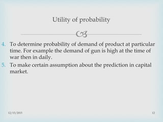 
4. To determine probability of demand of product at particular
time. For example the demand of gun is high at the time of
war then in daily.
5. To make certain assumption about the prediction in capital
market.
12/15/2015 12
Utility of probability
 