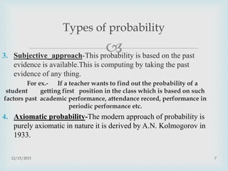 3. Subjective approach-This probability is based on the past
evidence is available.This is computing by taking the past
evidence of any thing.
For ex.- If a teacher wants to find out the probability of a
student getting first position in the class which is based on such
factors past academic performance, attendance record, performance in
periodic performance etc.
4. Axiomatic probability-The modern approach of probability is
purely axiomatic in nature it is derived by A.N. Kolmogorov in
1933.
12/15/2015 7
Types of probability
 