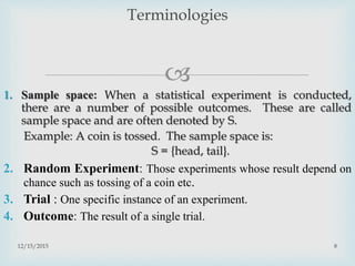 
1. Sample space: When a statistical experiment is conducted,
there are a number of possible outcomes. These are called
sample space and are often denoted by S.
Example: A coin is tossed. The sample space is:
S = {head, tail}.
2. Random Experiment: Those experiments whose result depend on
chance such as tossing of a coin etc.
3. Trial : One specific instance of an experiment.
4. Outcome: The result of a single trial.
12/15/2015 8
Terminologies
 