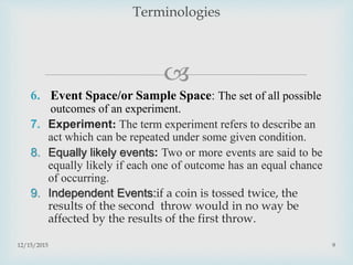 
6. Event Space/or Sample Space: The set of all possible
outcomes of an experiment.
7. Experiment: The term experiment refers to describe an
act which can be repeated under some given condition.
8. Equally likely events: Two or more events are said to be
equally likely if each one of outcome has an equal chance
of occurring.
9. Independent Events:if a coin is tossed twice, the
results of the second throw would in no way be
affected by the results of the first throw.
12/15/2015 9
Terminologies
 
