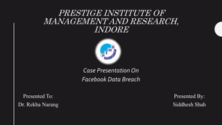 PRESTIGE INSTITUTE OF
MANAGEMENT AND RESEARCH,
INDORE
Case Presentation On
Facebook Data Breach
Presented To:
Dr. Rekha Narang
Presented By:
Siddhesh Shah
 