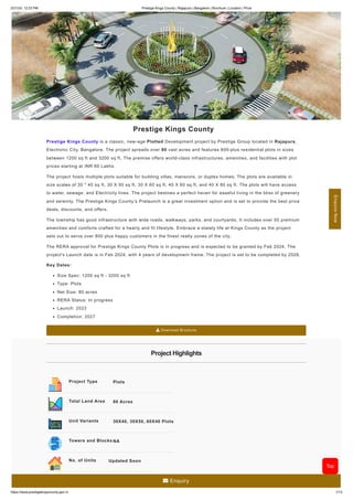 2/21/24, 12:23 PM Prestige Kings County | Rajapura | Bangalore | Brochure | Location | Price
https://www.prestigekingscounty.gen.in 1/13
Prestige Kings County
Prestige Kings County is a classic, new-age Plotted Development project by Prestige Group located in Rajapura,
Electronic City, Bangalore. The project spreads over 80 vast acres and features 600-plus residential plots in sizes
between 1200 sq ft and 3200 sq ft. The premise offers world-class infrastructures, amenities, and facilities with plot
prices starting at INR 60 Lakhs.
The project hosts multiple plots suitable for building villas, mansions, or duplex homes. The plots are available in
size scales of 30 * 40 sq ft, 30 X 50 sq ft, 30 X 60 sq ft, 40 X 60 sq ft, and 40 X 80 sq ft. The plots will have access
to water, sewage, and Electricity lines. The project bestows a perfect haven for easeful living in the bliss of greenery
and serenity. The Prestige Kings County’s Prelaunch is a great investment option and is set to provide the best price
deals, discounts, and offers.
The township has good infrastructure with wide roads, walkways, parks, and courtyards. It includes over 50 premium
amenities and comforts crafted for a hearty and fit lifestyle. Embrace a stately life at Kings County as the project
sets out to serve over 800 plus happy customers in the finest realty zones of the city.
The RERA approval for Prestige Kings County Plots is in progress and is expected to be granted by Feb 2024. The
project's Launch date is in Feb 2024, with 4 years of development frame. The project is set to be completed by 2028.
Key Dates:
Size Spec: 1200 sq ft - 3200 sq ft
Type: Plots
Net Size: 80 acres
RERA Status: In progress
Launch: 2023
Completion: 2027
 Download Brochure
Project Highlights
Project Type Plots
Total Land Area 80 Acres
Unit Variants 30X40, 30X50, 60X40 Plots
Towers and Blocks NA
No. of Units Updated Soon
Enquire
Now
Top
 Enquiry
 
