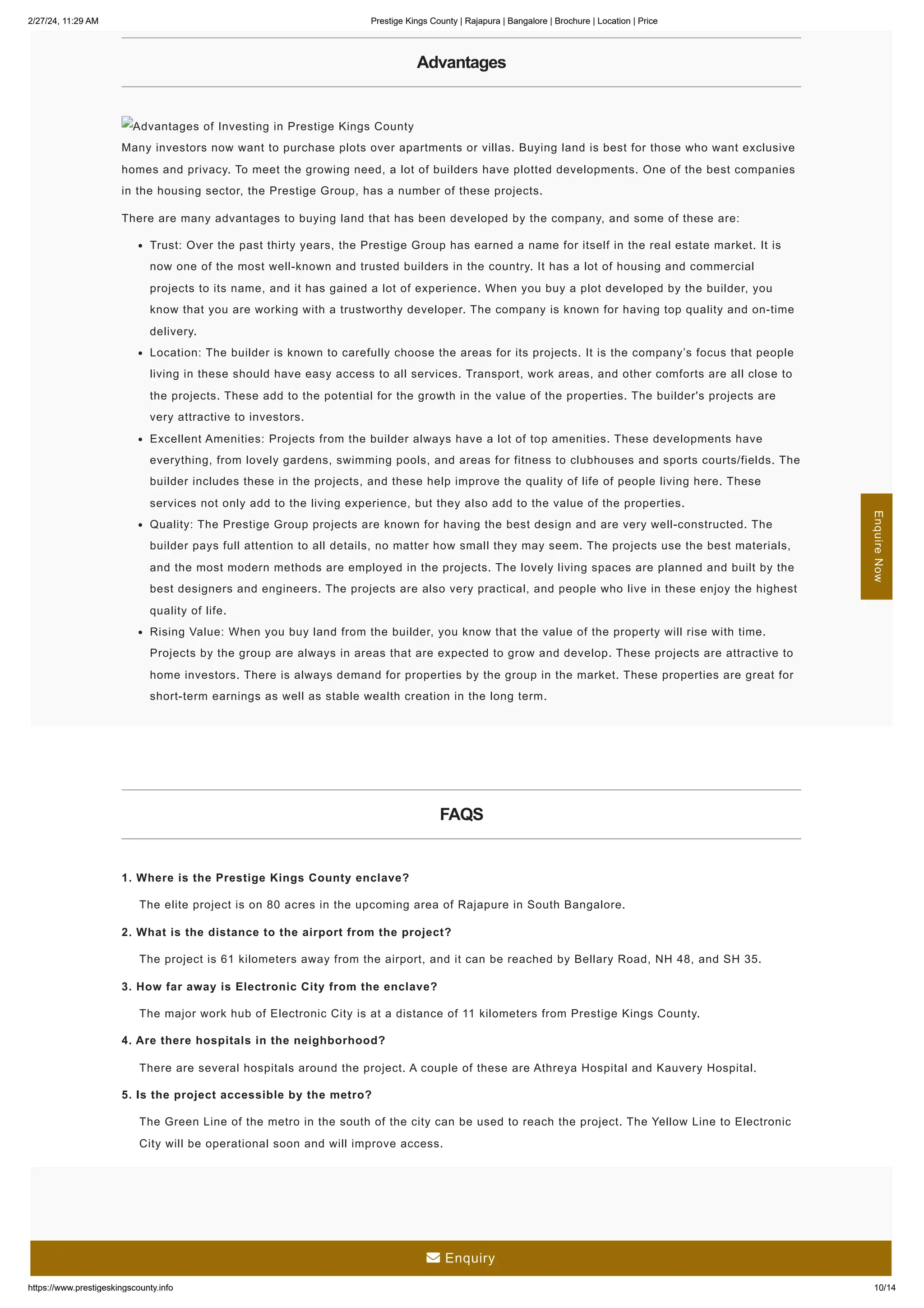 2/27/24, 11:29 AM Prestige Kings County | Rajapura | Bangalore | Brochure | Location | Price
https://www.prestigeskingscounty.info 10/14
Advantages
Advantages of Investing in Prestige Kings County
Many investors now want to purchase plots over apartments or villas. Buying land is best for those who want exclusive
homes and privacy. To meet the growing need, a lot of builders have plotted developments. One of the best companies
in the housing sector, the Prestige Group, has a number of these projects.
There are many advantages to buying land that has been developed by the company, and some of these are:
Trust: Over the past thirty years, the Prestige Group has earned a name for itself in the real estate market. It is
now one of the most well-known and trusted builders in the country. It has a lot of housing and commercial
projects to its name, and it has gained a lot of experience. When you buy a plot developed by the builder, you
know that you are working with a trustworthy developer. The company is known for having top quality and on-time
delivery.
Location: The builder is known to carefully choose the areas for its projects. It is the company’s focus that people
living in these should have easy access to all services. Transport, work areas, and other comforts are all close to
the projects. These add to the potential for the growth in the value of the properties. The builder's projects are
very attractive to investors.
Excellent Amenities: Projects from the builder always have a lot of top amenities. These developments have
everything, from lovely gardens, swimming pools, and areas for fitness to clubhouses and sports courts/fields. The
builder includes these in the projects, and these help improve the quality of life of people living here. These
services not only add to the living experience, but they also add to the value of the properties.
Quality: The Prestige Group projects are known for having the best design and are very well-constructed. The
builder pays full attention to all details, no matter how small they may seem. The projects use the best materials,
and the most modern methods are employed in the projects. The lovely living spaces are planned and built by the
best designers and engineers. The projects are also very practical, and people who live in these enjoy the highest
quality of life.
Rising Value: When you buy land from the builder, you know that the value of the property will rise with time.
Projects by the group are always in areas that are expected to grow and develop. These projects are attractive to
home investors. There is always demand for properties by the group in the market. These properties are great for
short-term earnings as well as stable wealth creation in the long term.
FAQS
1. Where is the Prestige Kings County enclave?
The elite project is on 80 acres in the upcoming area of Rajapure in South Bangalore.
2. What is the distance to the airport from the project?
The project is 61 kilometers away from the airport, and it can be reached by Bellary Road, NH 48, and SH 35.
3. How far away is Electronic City from the enclave?
The major work hub of Electronic City is at a distance of 11 kilometers from Prestige Kings County.
4. Are there hospitals in the neighborhood?
There are several hospitals around the project. A couple of these are Athreya Hospital and Kauvery Hospital.
5. Is the project accessible by the metro?
The Green Line of the metro in the south of the city can be used to reach the project. The Yellow Line to Electronic
City will be operational soon and will improve access.
Enquire
Now
 Enquiry
 
