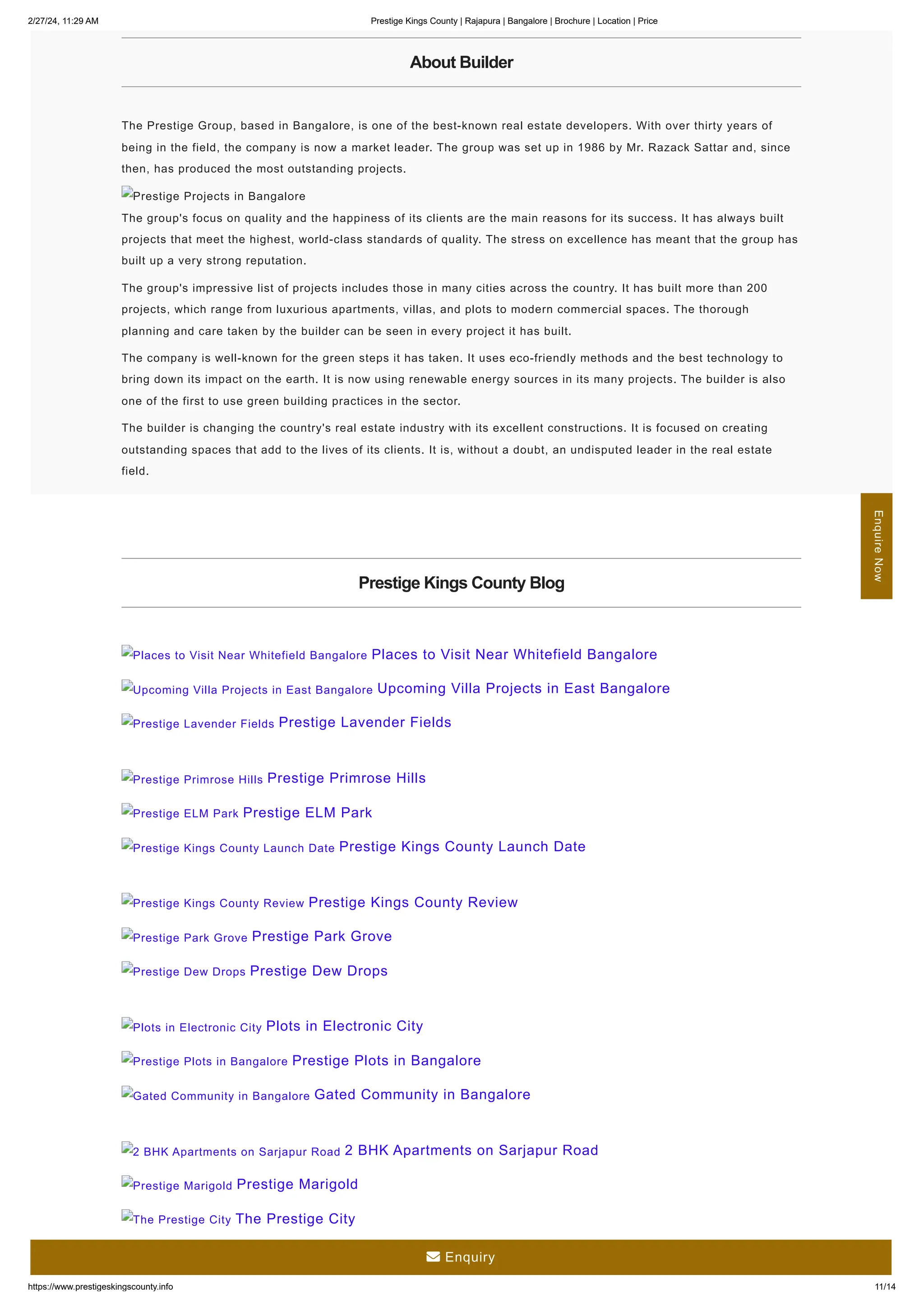 2/27/24, 11:29 AM Prestige Kings County | Rajapura | Bangalore | Brochure | Location | Price
https://www.prestigeskingscounty.info 11/14
About Builder
The Prestige Group, based in Bangalore, is one of the best-known real estate developers. With over thirty years of
being in the field, the company is now a market leader. The group was set up in 1986 by Mr. Razack Sattar and, since
then, has produced the most outstanding projects.
The group's focus on quality and the happiness of its clients are the main reasons for its success. It has always built
projects that meet the highest, world-class standards of quality. The stress on excellence has meant that the group has
built up a very strong reputation.
The group's impressive list of projects includes those in many cities across the country. It has built more than 200
projects, which range from luxurious apartments, villas, and plots to modern commercial spaces. The thorough
planning and care taken by the builder can be seen in every project it has built.
The company is well-known for the green steps it has taken. It uses eco-friendly methods and the best technology to
bring down its impact on the earth. It is now using renewable energy sources in its many projects. The builder is also
one of the first to use green building practices in the sector.
The builder is changing the country's real estate industry with its excellent constructions. It is focused on creating
outstanding spaces that add to the lives of its clients. It is, without a doubt, an undisputed leader in the real estate
field.
Prestige Projects in Bangalore
Prestige Kings County Blog
Places to Visit Near Whitefield Bangalore Places to Visit Near Whitefield Bangalore
Upcoming Villa Projects in East Bangalore Upcoming Villa Projects in East Bangalore
Prestige Lavender Fields Prestige Lavender Fields
Prestige Primrose Hills Prestige Primrose Hills
Prestige ELM Park Prestige ELM Park
Prestige Kings County Launch Date Prestige Kings County Launch Date
Prestige Kings County Review Prestige Kings County Review
Prestige Park Grove Prestige Park Grove
Prestige Dew Drops Prestige Dew Drops
Plots in Electronic City Plots in Electronic City
Prestige Plots in Bangalore Prestige Plots in Bangalore
Gated Community in Bangalore Gated Community in Bangalore
2 BHK Apartments on Sarjapur Road 2 BHK Apartments on Sarjapur Road
Prestige Marigold Prestige Marigold
The Prestige City The Prestige City
Enquire
Now
 Enquiry
 
