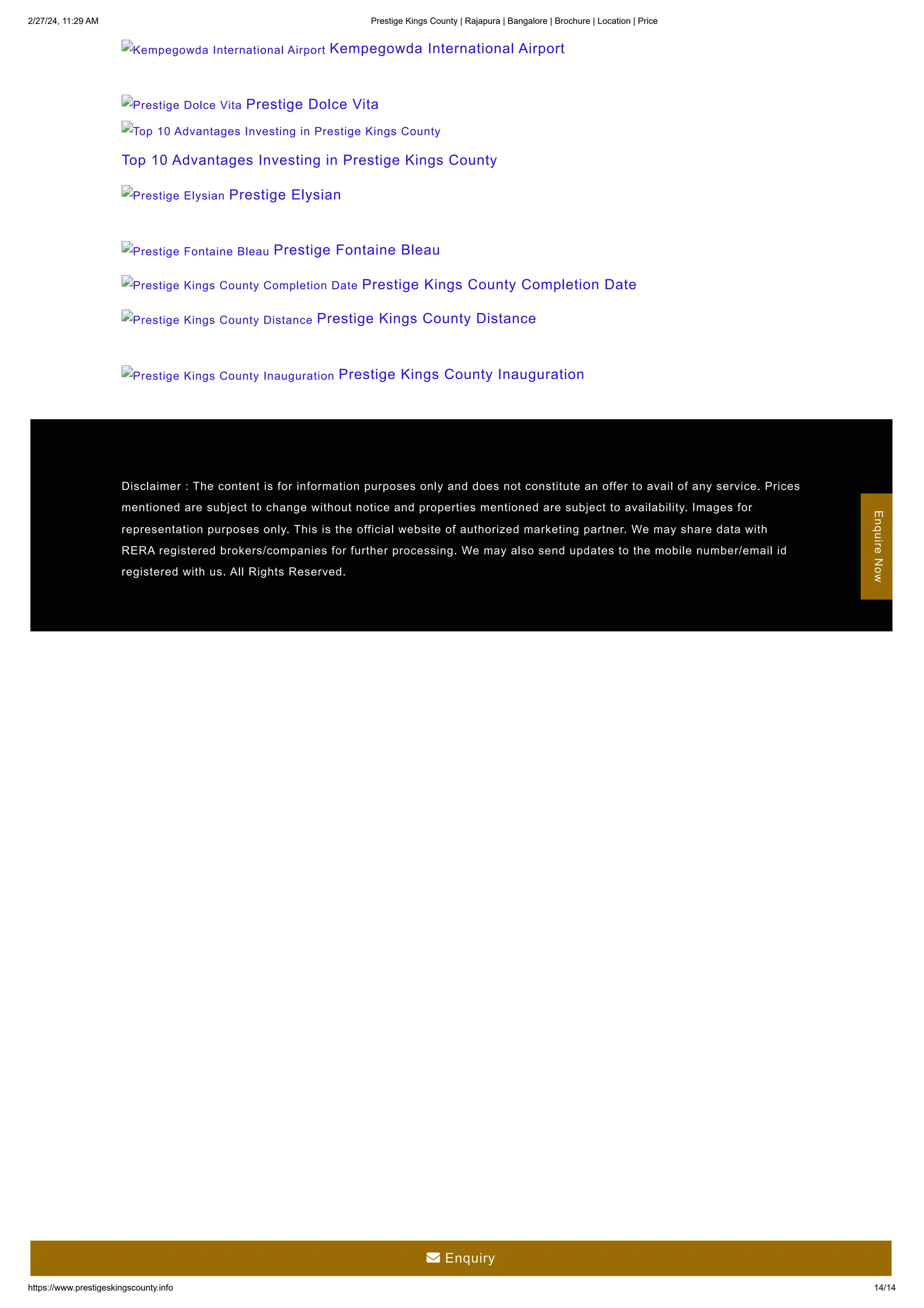 2/27/24, 11:29 AM Prestige Kings County | Rajapura | Bangalore | Brochure | Location | Price
https://www.prestigeskingscounty.info 14/14
Kempegowda International Airport Kempegowda International Airport
Prestige Dolce Vita Prestige Dolce Vita
Top 10 Advantages Investing in Prestige Kings County
Top 10 Advantages Investing in Prestige Kings County
Prestige Elysian Prestige Elysian
Prestige Fontaine Bleau Prestige Fontaine Bleau
Prestige Kings County Completion Date Prestige Kings County Completion Date
Prestige Kings County Distance Prestige Kings County Distance
Prestige Kings County Inauguration Prestige Kings County Inauguration
Disclaimer : The content is for information purposes only and does not constitute an offer to avail of any service. Prices
mentioned are subject to change without notice and properties mentioned are subject to availability. Images for
representation purposes only. This is the official website of authorized marketing partner. We may share data with
RERA registered brokers/companies for further processing. We may also send updates to the mobile number/email id
registered with us. All Rights Reserved.
Enquire
Now
 Enquiry
 