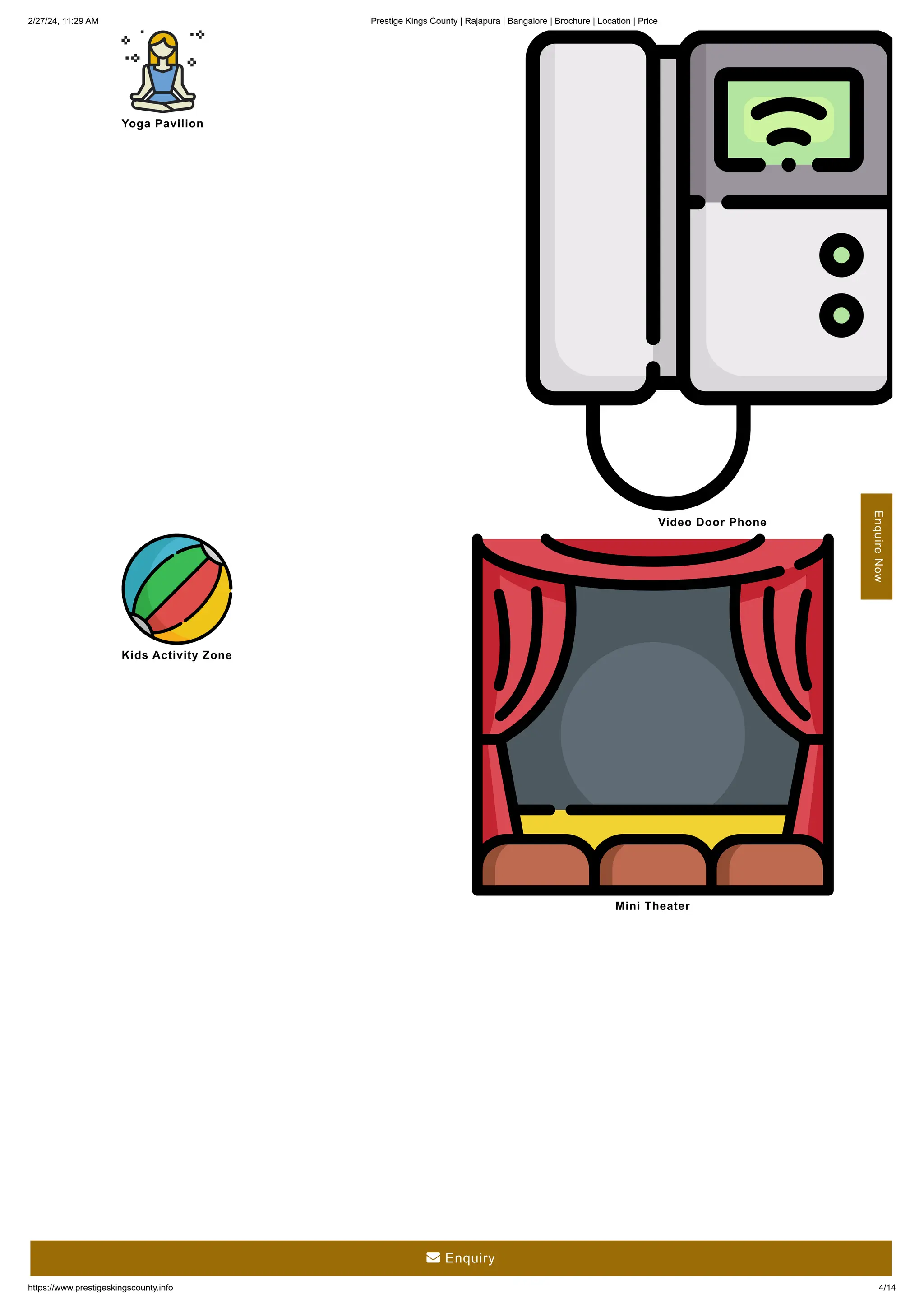 2/27/24, 11:29 AM Prestige Kings County | Rajapura | Bangalore | Brochure | Location | Price
https://www.prestigeskingscounty.info 4/14
Yoga Pavilion
Video Door Phone
Kids Activity Zone
Mini Theater
Enquire
Now
 Enquiry
 