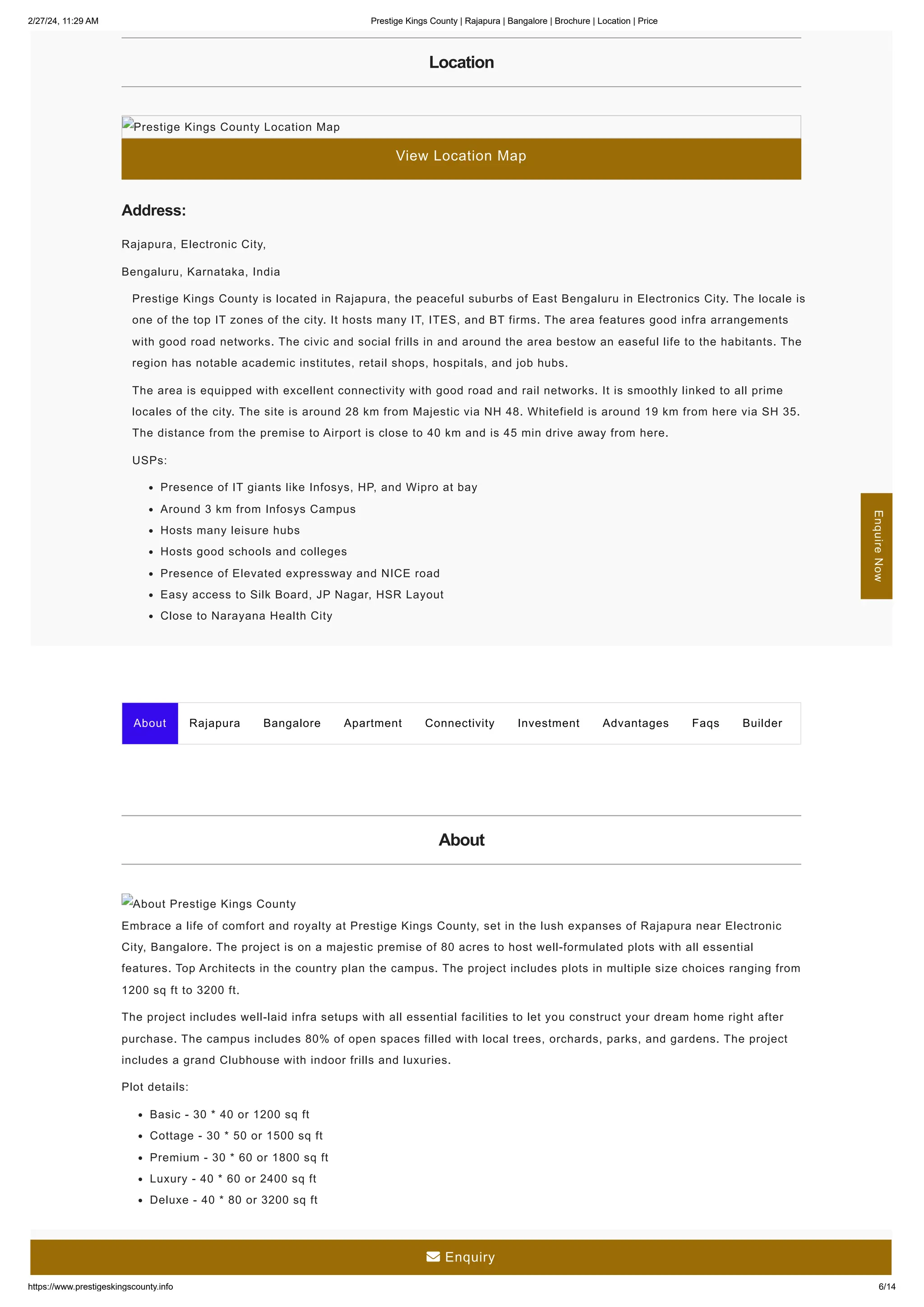 2/27/24, 11:29 AM Prestige Kings County | Rajapura | Bangalore | Brochure | Location | Price
https://www.prestigeskingscounty.info 6/14
Location
View Location Map
Prestige Kings County Location Map
Address:
Rajapura, Electronic City,
Bengaluru, Karnataka, India
Prestige Kings County is located in Rajapura, the peaceful suburbs of East Bengaluru in Electronics City. The locale is
one of the top IT zones of the city. It hosts many IT, ITES, and BT firms. The area features good infra arrangements
with good road networks. The civic and social frills in and around the area bestow an easeful life to the habitants. The
region has notable academic institutes, retail shops, hospitals, and job hubs.
The area is equipped with excellent connectivity with good road and rail networks. It is smoothly linked to all prime
locales of the city. The site is around 28 km from Majestic via NH 48. Whitefield is around 19 km from here via SH 35.
The distance from the premise to Airport is close to 40 km and is 45 min drive away from here.
USPs:
Presence of IT giants like Infosys, HP, and Wipro at bay
Around 3 km from Infosys Campus
Hosts many leisure hubs
Hosts good schools and colleges
Presence of Elevated expressway and NICE road
Easy access to Silk Board, JP Nagar, HSR Layout
Close to Narayana Health City
About Rajapura Bangalore Apartment Connectivity Investment Advantages Faqs Builder
About
About Prestige Kings County
Embrace a life of comfort and royalty at Prestige Kings County, set in the lush expanses of Rajapura near Electronic
City, Bangalore. The project is on a majestic premise of 80 acres to host well-formulated plots with all essential
features. Top Architects in the country plan the campus. The project includes plots in multiple size choices ranging from
1200 sq ft to 3200 ft.
The project includes well-laid infra setups with all essential facilities to let you construct your dream home right after
purchase. The campus includes 80% of open spaces filled with local trees, orchards, parks, and gardens. The project
includes a grand Clubhouse with indoor frills and luxuries.
Plot details:
Basic - 30 * 40 or 1200 sq ft
Cottage - 30 * 50 or 1500 sq ft
Premium - 30 * 60 or 1800 sq ft
Luxury - 40 * 60 or 2400 sq ft
Deluxe - 40 * 80 or 3200 sq ft
Enquire
Now
 Enquiry
 