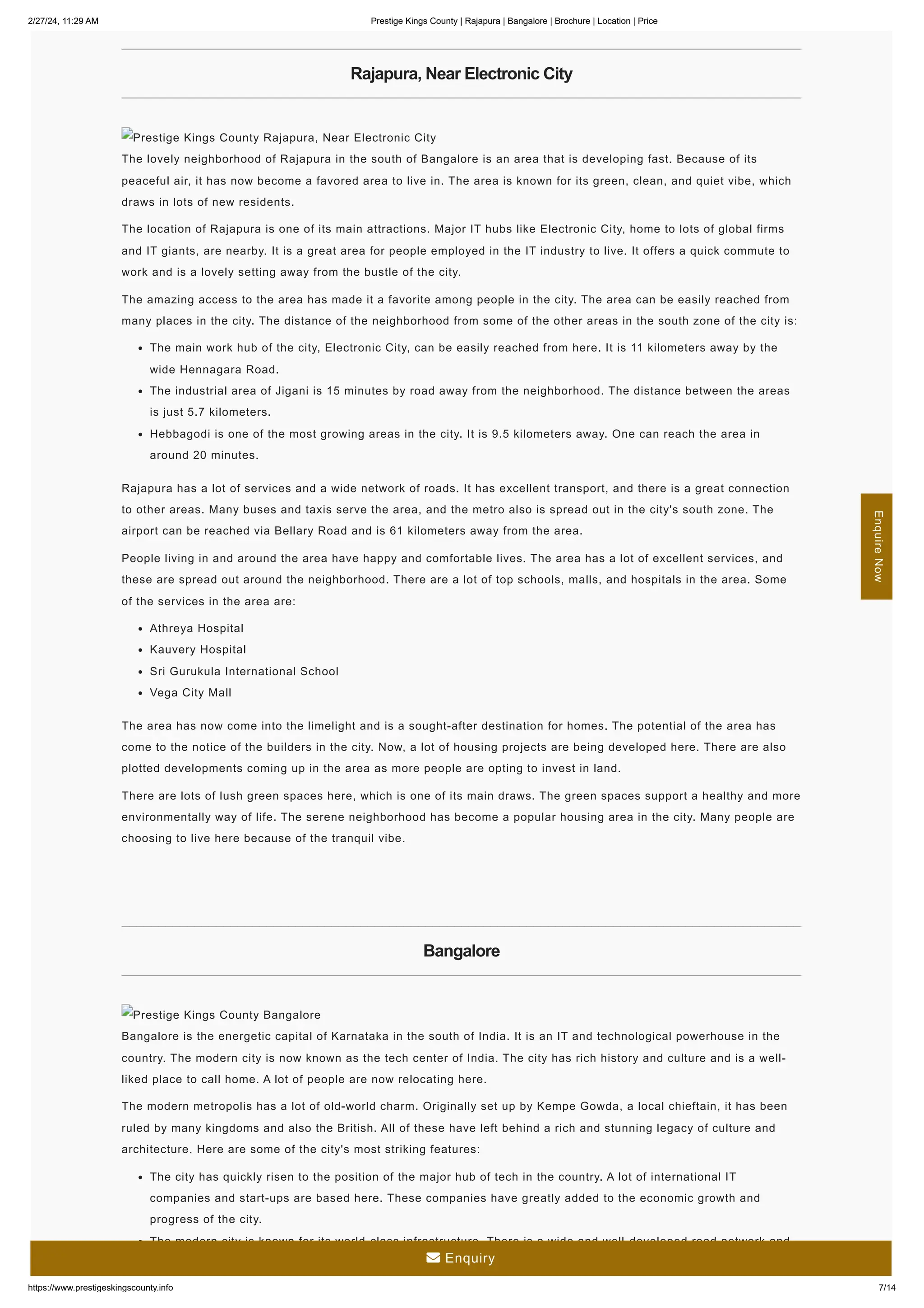 2/27/24, 11:29 AM Prestige Kings County | Rajapura | Bangalore | Brochure | Location | Price
https://www.prestigeskingscounty.info 7/14
Rajapura, Near Electronic City
Prestige Kings County Rajapura, Near Electronic City
The lovely neighborhood of Rajapura in the south of Bangalore is an area that is developing fast. Because of its
peaceful air, it has now become a favored area to live in. The area is known for its green, clean, and quiet vibe, which
draws in lots of new residents.
The location of Rajapura is one of its main attractions. Major IT hubs like Electronic City, home to lots of global firms
and IT giants, are nearby. It is a great area for people employed in the IT industry to live. It offers a quick commute to
work and is a lovely setting away from the bustle of the city.
The amazing access to the area has made it a favorite among people in the city. The area can be easily reached from
many places in the city. The distance of the neighborhood from some of the other areas in the south zone of the city is:
The main work hub of the city, Electronic City, can be easily reached from here. It is 11 kilometers away by the
wide Hennagara Road.
The industrial area of Jigani is 15 minutes by road away from the neighborhood. The distance between the areas
is just 5.7 kilometers.
Hebbagodi is one of the most growing areas in the city. It is 9.5 kilometers away. One can reach the area in
around 20 minutes.
Rajapura has a lot of services and a wide network of roads. It has excellent transport, and there is a great connection
to other areas. Many buses and taxis serve the area, and the metro also is spread out in the city's south zone. The
airport can be reached via Bellary Road and is 61 kilometers away from the area.
People living in and around the area have happy and comfortable lives. The area has a lot of excellent services, and
these are spread out around the neighborhood. There are a lot of top schools, malls, and hospitals in the area. Some
of the services in the area are:
Athreya Hospital
Kauvery Hospital
Sri Gurukula International School
Vega City Mall
The area has now come into the limelight and is a sought-after destination for homes. The potential of the area has
come to the notice of the builders in the city. Now, a lot of housing projects are being developed here. There are also
plotted developments coming up in the area as more people are opting to invest in land.
There are lots of lush green spaces here, which is one of its main draws. The green spaces support a healthy and more
environmentally way of life. The serene neighborhood has become a popular housing area in the city. Many people are
choosing to live here because of the tranquil vibe.
Bangalore
Prestige Kings County Bangalore
Bangalore is the energetic capital of Karnataka in the south of India. It is an IT and technological powerhouse in the
country. The modern city is now known as the tech center of India. The city has rich history and culture and is a well-
liked place to call home. A lot of people are now relocating here.
The modern metropolis has a lot of old-world charm. Originally set up by Kempe Gowda, a local chieftain, it has been
ruled by many kingdoms and also the British. All of these have left behind a rich and stunning legacy of culture and
architecture. Here are some of the city's most striking features:
The city has quickly risen to the position of the major hub of tech in the country. A lot of international IT
companies and start-ups are based here. These companies have greatly added to the economic growth and
progress of the city.
The modern city is known for its world-class infrastructure. There is a wide and well-developed road network and
many flyovers. The metro rail here is one of the most advanced in the country.
Enquire
Now
 Enquiry
 