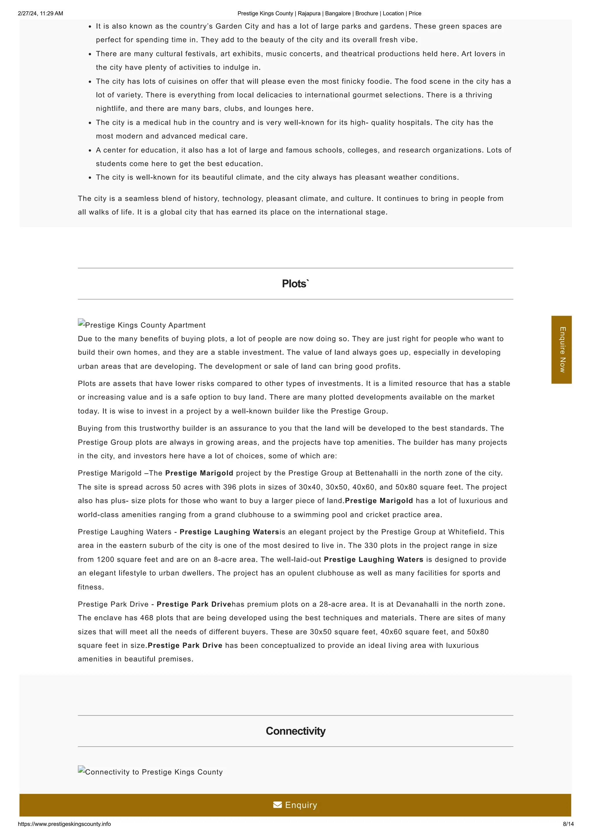 2/27/24, 11:29 AM Prestige Kings County | Rajapura | Bangalore | Brochure | Location | Price
https://www.prestigeskingscounty.info 8/14
It is also known as the country’s Garden City and has a lot of large parks and gardens. These green spaces are
perfect for spending time in. They add to the beauty of the city and its overall fresh vibe.
There are many cultural festivals, art exhibits, music concerts, and theatrical productions held here. Art lovers in
the city have plenty of activities to indulge in.
The city has lots of cuisines on offer that will please even the most finicky foodie. The food scene in the city has a
lot of variety. There is everything from local delicacies to international gourmet selections. There is a thriving
nightlife, and there are many bars, clubs, and lounges here.
The city is a medical hub in the country and is very well-known for its high- quality hospitals. The city has the
most modern and advanced medical care.
A center for education, it also has a lot of large and famous schools, colleges, and research organizations. Lots of
students come here to get the best education.
The city is well-known for its beautiful climate, and the city always has pleasant weather conditions.
The city is a seamless blend of history, technology, pleasant climate, and culture. It continues to bring in people from
all walks of life. It is a global city that has earned its place on the international stage.
Plots`
Prestige Kings County Apartment
Due to the many benefits of buying plots, a lot of people are now doing so. They are just right for people who want to
build their own homes, and they are a stable investment. The value of land always goes up, especially in developing
urban areas that are developing. The development or sale of land can bring good profits.
Plots are assets that have lower risks compared to other types of investments. It is a limited resource that has a stable
or increasing value and is a safe option to buy land. There are many plotted developments available on the market
today. It is wise to invest in a project by a well-known builder like the Prestige Group.
Buying from this trustworthy builder is an assurance to you that the land will be developed to the best standards. The
Prestige Group plots are always in growing areas, and the projects have top amenities. The builder has many projects
in the city, and investors here have a lot of choices, some of which are:
Prestige Marigold –The Prestige Marigold project by the Prestige Group at Bettenahalli in the north zone of the city.
The site is spread across 50 acres with 396 plots in sizes of 30x40, 30x50, 40x60, and 50x80 square feet. The project
also has plus- size plots for those who want to buy a larger piece of land.Prestige Marigold has a lot of luxurious and
world-class amenities ranging from a grand clubhouse to a swimming pool and cricket practice area.
Prestige Laughing Waters - Prestige Laughing Watersis an elegant project by the Prestige Group at Whitefield. This
area in the eastern suburb of the city is one of the most desired to live in. The 330 plots in the project range in size
from 1200 square feet and are on an 8-acre area. The well-laid-out Prestige Laughing Waters is designed to provide
an elegant lifestyle to urban dwellers. The project has an opulent clubhouse as well as many facilities for sports and
fitness.
Prestige Park Drive - Prestige Park Drivehas premium plots on a 28-acre area. It is at Devanahalli in the north zone.
The enclave has 468 plots that are being developed using the best techniques and materials. There are sites of many
sizes that will meet all the needs of different buyers. These are 30x50 square feet, 40x60 square feet, and 50x80
square feet in size.Prestige Park Drive has been conceptualized to provide an ideal living area with luxurious
amenities in beautiful premises.
Connectivity
Connectivity to Prestige Kings County
Enquire
Now
 Enquiry
 