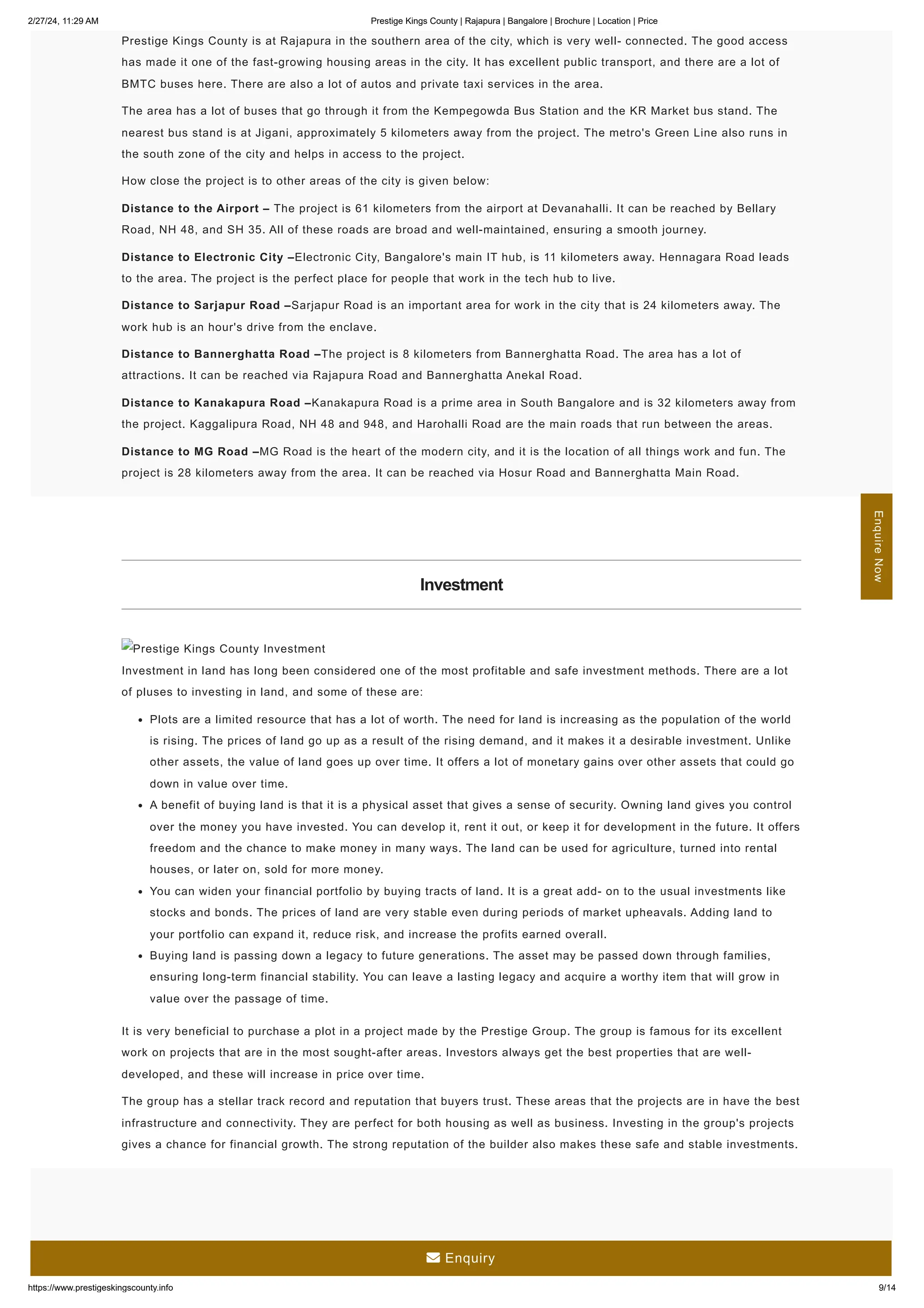 2/27/24, 11:29 AM Prestige Kings County | Rajapura | Bangalore | Brochure | Location | Price
https://www.prestigeskingscounty.info 9/14
Prestige Kings County is at Rajapura in the southern area of the city, which is very well- connected. The good access
has made it one of the fast-growing housing areas in the city. It has excellent public transport, and there are a lot of
BMTC buses here. There are also a lot of autos and private taxi services in the area.
The area has a lot of buses that go through it from the Kempegowda Bus Station and the KR Market bus stand. The
nearest bus stand is at Jigani, approximately 5 kilometers away from the project. The metro's Green Line also runs in
the south zone of the city and helps in access to the project.
How close the project is to other areas of the city is given below:
Distance to the Airport – The project is 61 kilometers from the airport at Devanahalli. It can be reached by Bellary
Road, NH 48, and SH 35. All of these roads are broad and well-maintained, ensuring a smooth journey.
Distance to Electronic City –Electronic City, Bangalore's main IT hub, is 11 kilometers away. Hennagara Road leads
to the area. The project is the perfect place for people that work in the tech hub to live.
Distance to Sarjapur Road –Sarjapur Road is an important area for work in the city that is 24 kilometers away. The
work hub is an hour's drive from the enclave.
Distance to Bannerghatta Road –The project is 8 kilometers from Bannerghatta Road. The area has a lot of
attractions. It can be reached via Rajapura Road and Bannerghatta Anekal Road.
Distance to Kanakapura Road –Kanakapura Road is a prime area in South Bangalore and is 32 kilometers away from
the project. Kaggalipura Road, NH 48 and 948, and Harohalli Road are the main roads that run between the areas.
Distance to MG Road –MG Road is the heart of the modern city, and it is the location of all things work and fun. The
project is 28 kilometers away from the area. It can be reached via Hosur Road and Bannerghatta Main Road.
Investment
Prestige Kings County Investment
Investment in land has long been considered one of the most profitable and safe investment methods. There are a lot
of pluses to investing in land, and some of these are:
Plots are a limited resource that has a lot of worth. The need for land is increasing as the population of the world
is rising. The prices of land go up as a result of the rising demand, and it makes it a desirable investment. Unlike
other assets, the value of land goes up over time. It offers a lot of monetary gains over other assets that could go
down in value over time.
A benefit of buying land is that it is a physical asset that gives a sense of security. Owning land gives you control
over the money you have invested. You can develop it, rent it out, or keep it for development in the future. It offers
freedom and the chance to make money in many ways. The land can be used for agriculture, turned into rental
houses, or later on, sold for more money.
You can widen your financial portfolio by buying tracts of land. It is a great add- on to the usual investments like
stocks and bonds. The prices of land are very stable even during periods of market upheavals. Adding land to
your portfolio can expand it, reduce risk, and increase the profits earned overall.
Buying land is passing down a legacy to future generations. The asset may be passed down through families,
ensuring long-term financial stability. You can leave a lasting legacy and acquire a worthy item that will grow in
value over the passage of time.
It is very beneficial to purchase a plot in a project made by the Prestige Group. The group is famous for its excellent
work on projects that are in the most sought-after areas. Investors always get the best properties that are well-
developed, and these will increase in price over time.
The group has a stellar track record and reputation that buyers trust. These areas that the projects are in have the best
infrastructure and connectivity. They are perfect for both housing as well as business. Investing in the group's projects
gives a chance for financial growth. The strong reputation of the builder also makes these safe and stable investments.
Enquire
Now
 Enquiry
 
