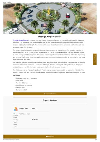 2/27/24, 11:29 AM Prestige Kings County | Rajapura | Bangalore | Brochure | Location | Price
https://www.prestigeskingscounty.info 1/14
Prestige Kings County
Prestige Kings County is a classic, new-age Plotted Development project by Prestige Group located in Rajapura,
Electronic City, Bangalore. The project spreads over 80 vast acres and features 600-plus residential plots in sizes
between 1200 sq ft and 3200 sq ft. The premise offers world-class infrastructures, amenities, and facilities with plot
prices starting at INR 60 Lakhs.
The project hosts multiple plots suitable for building villas, mansions, or duplex homes. The plots are available in
size scales of 30 * 40 sq ft, 30 X 50 sq ft, 30 X 60 sq ft, 40 X 60 sq ft, and 40 X 80 sq ft. The plots will have access
to water, sewage, and Electricity lines. The project bestows a perfect haven for easeful living in the bliss of greenery
and serenity. The Prestige Kings County’s Prelaunch is a great investment option and is set to provide the best price
deals, discounts, and offers.
The township has good infrastructure with wide roads, walkways, parks, and courtyards. It includes over 50 premium
amenities and comforts crafted for a hearty and fit lifestyle. Embrace a stately life at Kings County as the project
sets out to serve over 800 plus happy customers in the finest realty zones of the city.
The RERA approval for Prestige Kings County Plots is in progress and is expected to be granted by Feb 2024. The
project's Launch date is in Feb 2024, with 4 years of development frame. The project is set to be completed by 2028.
Key Dates:
Size Spec: 1200 sq ft - 3200 sq ft
Type: Plots
Net Size: 80 acres
RERA Status: In progress
Launch: 2023
Completion: 2027
 Download Brochure
Project Highlights
Project Type Plots
Total Land Area
80 Acres
Prestig
Kings
County
Total
Land
Area
Enquire
Now
 Enquiry
 