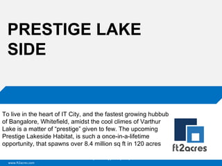 PRESTIGE LAKE
SIDE

To live in the heart of IT City, and the fastest growing hubbub
of Bangalore, Whitefield, amidst the cool climes of Varthur
Lake is a matter of “prestige” given to few. The upcoming
Prestige Lakeside Habitat, is such a once-in-a-lifetime
opportunity, that spawns over 8.4 million sq ft in 120 acres
Cloud | Mobility| Analytics | RIMS
www.ft2acres.com

 