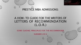 PRESTIGE MBA ADMISSIONS:
A HOW-TO GUIDE FOR THE WRITERS OF
LETTERS OF RECOMMENDATION
(L.O.R.)
SOME GUIDING PRINCIPLES FOR THE RECOMMENDER
SUMMER 2014
 
