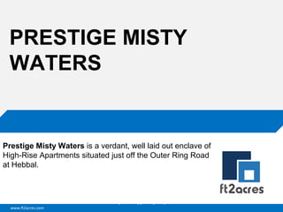 PRESTIGE MISTY
WATERS

Prestige Misty Waters is a verdant, well laid out enclave of
High-Rise Apartments situated just off the Outer Ring Road
at Hebbal.

Cloud | Mobility| Analytics | RIMS
www.ft2acres.com

 