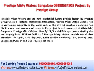 Prestige Misty Waters are the new residential luxury project launch by Prestige
Group which is located at Hebbal Road Bangalore. Prestige Misty Waters Bangalore is
in very closer proximity to the major parts of the city yet enabling a pollution free
life in a calm and serene environment. The project is well connected at Whitefield,
Bangalore. Prestige Misty Waters offers 2/2.5 /3 and 4 BHK apartments starting size
are varying from 1129 to 2423 sq.ft.Prestige Misty Waters provide world class
amenities like Gyms, Kids Play Area, Sport Facility, Swimming Pool, Parking Area,
Landscaped Garden and Club House much more.




For Booking Please Buzz us at 09999620966, 09999684955
Visit us:-www.affinityconsultant.com, Write us:-info@affinityconsultant.com
 