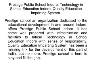 Prestige Public School Indore, Technology in School Education Indore, Quality Education Imparting System  Prestige school an organization dedicated to the educational development in and around Indore, offers Prestige Public School Indore. It has come well prepared with infrastructure and facilities to Infuse Technology in School Education Indore with sense of responsibility. Quality Education Imparting System has been a missing link for the development of this part of India, but no more. Prestige school is here to stay and fill the gap. 