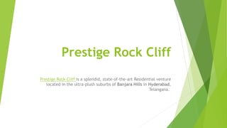 Prestige Rock Cliff
Prestige Rock Cliff is a splendid, state-of-the-art Residential venture
located in the ultra-plush suburbs of Banjara Hills in Hyderabad,
Telangana.
 