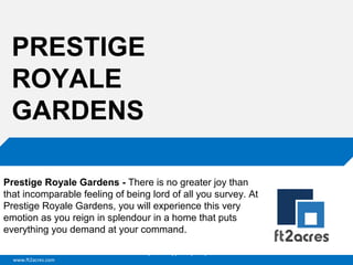 PRESTIGE
ROYALE
GARDENS
Prestige Royale Gardens - There is no greater joy than
that incomparable feeling of being lord of all you survey. At
Prestige Royale Gardens, you will experience this very
emotion as you reign in splendour in a home that puts
everything you demand at your command.
Cloud | Mobility| Analytics | RIMS
www.ft2acres.com

 