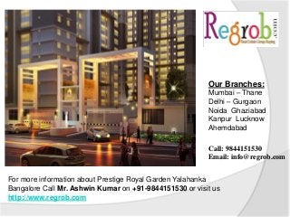 For more information about Prestige Royal Garden Yalahanka
Bangalore Call Mr. Ashwin Kumar on +91-9844151530 or visit us
http://www.regrob.com
Our Branches:
Mumbai – Thane
Delhi – Gurgaon
Noida Ghaziabad
Kanpur Lucknow
Ahemdabad
Call: 9844151530
Email: info@regrob.com
 
