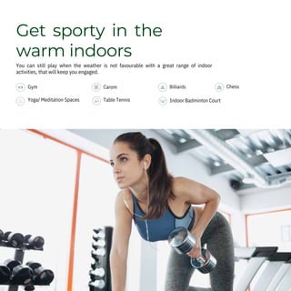 Get sporty in the
warm indoors
You can still play when the weather is not favourable with a great range of indoor
activities, that will keep you engaged.
Gym
Yoga/ Meditation Spaces
Carom
Table Tennis Indoor Badminton Court
Chess
Billiards
 