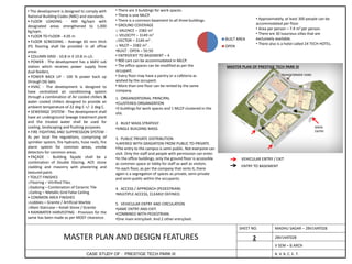MADHU SAGAR – 2BV14AT028SHEET NO.
CASE STUDY OF : PRESTIGE TECH PARK III
MASTER PLAN AND DESIGN FEATURES 2
• The development is designed to comply with
National Building Codes (NBC) and standards.
• FLOOR LOADING - 400 Kg/sqm with
designated areas strengthened to 1,000
Kg/sqm.
• FLOOR TO FLOOR - 4.05 m
• FLOOR SCREEDING - Average 65 mm thick
IPS flooring shall be provided in all office
areas
• COLUMN GRID - 10.8 m X 10.8 m c/c.
• POWER - The development has a 66KV sub
station which receives power supply from
dual feeders.
• POWER BACK UP - 100 % power back up
through DG Sets.
• HVAC - The development is designed to
have centralized air conditioning system
through a combination of Air cooled chillers &
water cooled chillers designed to provide an
ambient temperature of 22 deg C +/- 2 deg C.
• SEWERAGE SYSTEM - The development shall
have an underground Sewage treatment plant
and the treated water shall be used for
cooling, landscaping and flushing purposes.
• FIRE FIGHTING AND SUPPRESSION SYSTEM -
As per local fire regulations, comprising of
sprinkler system, fire hydrants, hose reels, fire
alarm system for common areas, smoke
detectors for common areas.
• FAÇADE - Building façade shall be a
combination of Double Glazing, ACP, stone
cladding and masonry with plastering and
textured paint.
• TOILET FINISHES
oFlooring – Vitrified Tiles.
oDadoing – Combination of Ceramic Tile
oCeiling – Metallic Grid False Ceiling
• COMMON AREA FINISHES
oLobbies – Granite / Artificial Marble
oMain Staircase – Kotah Stone / Granite
• RAINWATER HARVESTING - Provision for the
same has been made as per MOEF clearance.
• There are 3 buildings for work spaces.
• There is one MLCP.
• There is a common basement to all three buildings.
• GROUND COVERAGE
o VALENCE – 3382 m2
o VELOCITY – 3149 m2
oVECTOR – 3149 m2 .
o MLCP – 3382 m2 .
•BUILT : OPEN – 50:50
• ENTRY/EXIT TO BASEMENT – 4
• 900 cars can be accommodated in MLCP.
• The office spaces can be modified as per the
occupant.
• Every floor may have a pantry or a cafeteria as
wished by the occupant.
• More than one floor can be rented by the same
company.
MASTER PLAN OF PRESTIGE TECH PARK III
• Approximately, at least 300 people can be
accommodated per floor.
• Area per person – 7.4 m2 per person.
• There are 30 luxurious villas that are
exclusively available.
• There also is a hotel called 24 TECH HOTEL.
BUILT AREA
OPEN
1. ORGANIZATIONAL PRINCIPAL
•CLUSTERED ORGANIZATION
•3 buildings for work spaces and 1 MLCP clustered in the
site.
2. BUILT MASS STRATEGY
•SINGLE BUILDING MASS
3. PUBLIC PRIVATE DISTRIBUTION
•LAYERED WITH GRADATION FROM PUBLIC TO PRIVATE.
•The entry to the campus is semi-public. Not everyone can
visit. Only the staff and people with permission can enter.
•In the office buildings, only the ground floor is accessible
as common space or lobby for staff as well as visitors.
•In each floor, as per the company that rents it, there
again is a segregation of spaces as private, semi-private
and semi-public within the occupants.
4. ACCESS / APPROACH (PEDESTRIAN)
•MULTIPLE ACCESS, CLEARLY DEFINED.
5. VEHICULAR ENTRY AND CIRCULATION
•SAME ENTRY AND EXIT.
•COMBINED WITH PEDESTRIAN.
•One main entry/exit. And 2 other entry/exit.
MAIN
ENTRY
VEHICULAR ENTRY / EXIT
ENTRY TO BASEMENT
TRANSFORMER YARD
2BV14AT028
V SEM – B.ARCH
B. V. B. C. E. T.
 