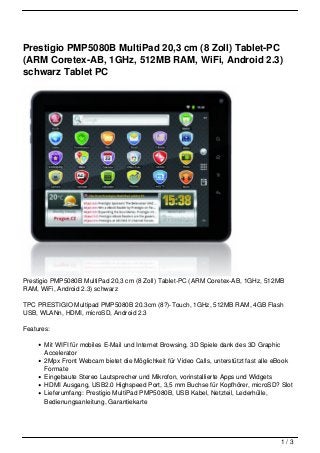 Prestigio PMP5080B MultiPad 20,3 cm (8 Zoll) Tablet-PC
(ARM Coretex-AB, 1GHz, 512MB RAM, WiFi, Android 2.3)
schwarz Tablet PC




Prestigio PMP5080B MultiPad 20,3 cm (8 Zoll) Tablet-PC (ARM Coretex-AB, 1GHz, 512MB
RAM, WiFi, Android 2.3) schwarz

TPC PRESTIGIO Multipad PMP5080B 20.3cm (8?)-Touch, 1GHz, 512MB RAM, 4GB Flash
USB, WLANn, HDMI, microSD, Android 2.3

Features:

       Mit WIFI für mobiles E-Mail und Internet Browsing, 3D Spiele dank des 3D Graphic
       Accelerator
       2Mpx Front Webcam bietet die Möglichkeit für Video Calls, unterstützt fast alle eBook
       Formate
       Eingebaute Stereo Lautsprecher und Mikrofon, vorinstallierte Apps und Widgets
       HDMI Ausgang, USB2.0 Highspeed Port, 3,5 mm Buchse für Kopfhörer, microSD? Slot
       Lieferumfang: Prestigio MultiPad PMP5080B, USB Kabel, Netzteil, Lederhülle,
       Bedienungsanleitung, Garantiekarte




                                                                                       1/3
 