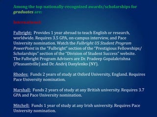 Among the top nationally-recognized awards/scholarships for
graduates are:
International:
Fulbright: Provides 1 year abroad to teach English or research,
worldwide. Requires 3.5 GPA, on-campus interview, and Pace
University nomination. Watch the Fulbright US Student Program
PowerPoint in the “Fulbright” section of the “Prestigious Fellowships/
Scholarships” section of the “Division of Student Success” website.
The Fulbright Program Advisers are Dr. Pradeep Gopalakrishna
(Pleasantville) and Dr. Andrij Danylenko (NY).
Rhodes: Funds 2 years of study at Oxford University, England. Requires
Pace University nomination.

Marshall: Funds 2 years of study at any British university. Requires 3.7
GPA and Pace University nomination.
Mitchell: Funds 1 year of study at any Irish university. Requires Pace
University nomination.

 