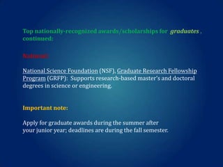 Top nationally-recognized awards/scholarships for graduates ,
continued:
National:

National Science Foundation (NSF), Graduate Research Fellowship
Program (GRFP): Supports research-based master’s and doctoral
degrees in science or engineering.
Important note:
Apply for graduate awards during the summer after
your junior year; deadlines are during the fall semester.

 