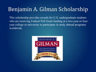 Benjamin A. Gilman Scholarship
This scholarship provides awards for U.S. undergraduate students
who are receiving Federal Pell Grant funding at a two-year or fouryear college or university to participate in study abroad programs
worldwide.

 