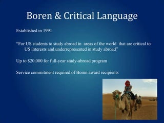 Boren & Critical Language
Established in 1991

“For US students to study abroad in areas of the world that are critical to
US interests and underrepresented in study abroad”
Up to $20,000 for full-year study-abroad program
Service commitment required of Boren award recipients

 