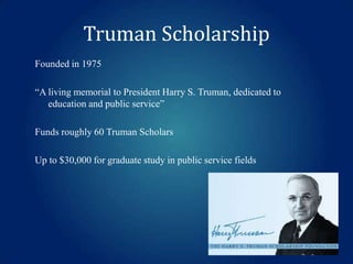 Truman Scholarship
Founded in 1975

“A living memorial to President Harry S. Truman, dedicated to
education and public service”
Funds roughly 60 Truman Scholars
Up to $30,000 for graduate study in public service fields

 