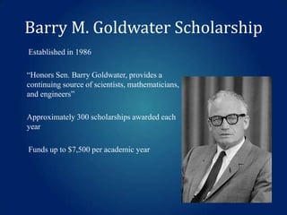 Barry M. Goldwater Scholarship
Established in 1986

“Honors Sen. Barry Goldwater, provides a
continuing source of scientists, mathematicians,
and engineers”
Approximately 300 scholarships awarded each
year
Funds up to $7,500 per academic year

 