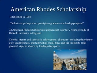 American Rhodes Scholarship
Established in 1903
“Oldest and perhaps most prestigious graduate scholarship program”
32 American Rhodes Scholars are chosen each year for 2 years of study at
Oxford University in England
Criteria: literary and scholastic achievement; character--including devotion to
duty, unselfishness, and fellowship; moral force and the instinct to lead;
physical vigor as shown by fondness for sports

 