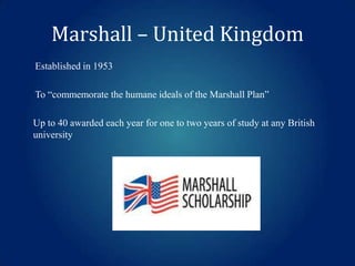 Marshall – United Kingdom
Established in 1953

To “commemorate the humane ideals of the Marshall Plan”
Up to 40 awarded each year for one to two years of study at any British
university

 