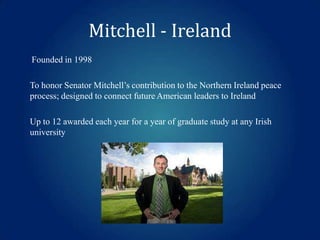 Mitchell - Ireland
Founded in 1998

To honor Senator Mitchell’s contribution to the Northern Ireland peace
process; designed to connect future American leaders to Ireland
Up to 12 awarded each year for a year of graduate study at any Irish
university

 