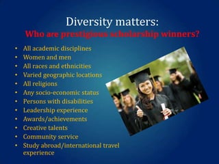 Diversity matters:
Who are prestigious scholarship winners?
•
•
•
•
•
•
•
•
•
•
•
•

All academic disciplines
Women and men
All races and ethnicities
Varied geographic locations
All religions
Any socio-economic status
Persons with disabilities
Leadership experience
Awards/achievements
Creative talents
Community service
Study abroad/international travel
experience

 