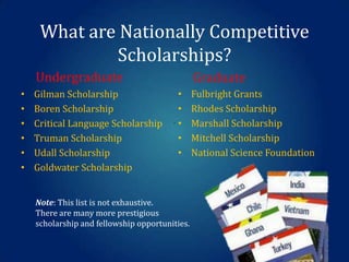 What are Nationally Competitive
Scholarships?
Undergraduate
•
•
•
•
•
•

Gilman Scholarship
Boren Scholarship
Critical Language Scholarship
Truman Scholarship
Udall Scholarship
Goldwater Scholarship

Graduate
•
•
.•
•
•

Note: This list is not exhaustive.
There are many more prestigious
scholarship and fellowship opportunities.

Fulbright Grants
Rhodes Scholarship
Marshall Scholarship
Mitchell Scholarship
National Science Foundation

 