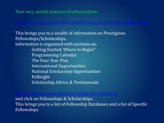 Two very useful sources of information:
http://www.pace.edu/office-student-success/prestigiousfellowships
This brings you to a wealth of information on Prestigious
Fellowships/Scholarships.
Information is organized with sections on:
Getting Started: Where to Begin?
Programming Calendar
The Four Year Plan
International Opportunities
National Scholarship Opportunities
Fulbright
Scholarship Advice & Testimonials
http://www.pace.edu/honors-college/nyc-students/
and click on Fellowships & Scholarships.
This brings you to a list of Fellowship Databases and a list of Specific
Fellowships

 