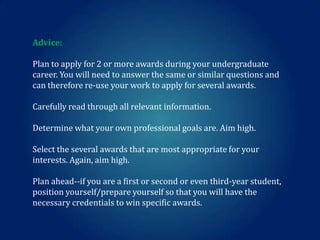 Advice:
Plan to apply for 2 or more awards during your undergraduate
career. You will need to answer the same or similar questions and
can therefore re-use your work to apply for several awards.

Carefully read through all relevant information.
Determine what your own professional goals are. Aim high.
Select the several awards that are most appropriate for your
interests. Again, aim high.
Plan ahead--if you are a first or second or even third-year student,
position yourself/prepare yourself so that you will have the
necessary credentials to win specific awards.

 
