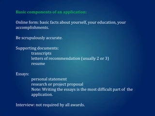 Basic components of an application:
Online form: basic facts about yourself, your education, your
accomplishments.
Be scrupulously accurate.
Supporting documents:
transcripts
letters of recommendation (usually 2 or 3)
resume
Essays:

personal statement
research or project proposal
Note: Writing the essays is the most difficult part of the
application.
Interview: not required by all awards.

 