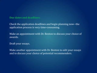 Due dates and deadlines:
Check the application deadlines and begin planning now--the
application process is very time-consuming.
Make an appointment with Dr. Benton to discuss your choice of
awards.
Draft your essays.

Make another appointment with Dr. Benton to edit your essays
and to discuss your choice of potential recommenders.

 