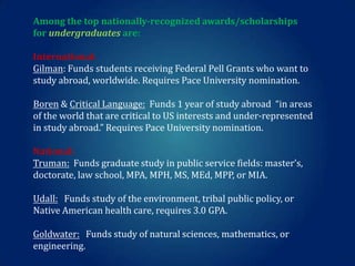 Among the top nationally-recognized awards/scholarships
for undergraduates are:
International:
Gilman: Funds students receiving Federal Pell Grants who want to
study abroad, worldwide. Requires Pace University nomination.
Boren & Critical Language: Funds 1 year of study abroad “in areas
of the world that are critical to US interests and under-represented
in study abroad.” Requires Pace University nomination.
National:
Truman: Funds graduate study in public service fields: master’s,
doctorate, law school, MPA, MPH, MS, MEd, MPP, or MIA.
Udall: Funds study of the environment, tribal public policy, or
Native American health care, requires 3.0 GPA.
Goldwater: Funds study of natural sciences, mathematics, or
engineering.

 