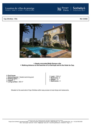 Cap d'Antibes - Villa                                                                                                                                           Ref.:CA562




                                                     Newly renovated Belle Epoque villa
                                   Walking distance to the beaches of La Garoupe and to the Hotel du Cap.




      Pool house
                                                                                                                   Land : 1500 m²
      Swimming pool : Heated swimming pool
                                                                                                                   Bedrooms : 6
      Parking space : 1
                                                                                                                   Sleeps : 12
      Carport : 1
                                                                                                                   Bathrooms : 5
      Living surface : 300 m²




            Situated on the west side of Cap d'Antibes within easy access to local shops and restaurants.




                                                All prices are in euros - Non- contractual document - Each office is independently owned and operated.
       Burger Davis Sotheby's International Realty - 1 place du Domaine, Domaine de la Peyrière - 06250 Mougins - Tel. : +33 (0)4 9228 0782 - Fax : +33 (0)4 9292 0828
                              Web : www.burger- davis.com - Email : info@burger- davis.com - Document generated on 14/04/2010 - Page 1 / 3
 