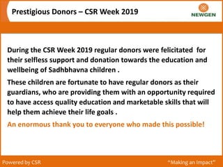 Prestigious Donors – CSR Week 2019
Powered by CSR “Making an Impact”
During the CSR Week 2019 regular donors were felicitated for
their selfless support and donation towards the education and
wellbeing of Sadhbhavna children .
These children are fortunate to have regular donors as their
guardians, who are providing them with an opportunity required
to have access quality education and marketable skills that will
help them achieve their life goals .
An enormous thank you to everyone who made this possible!
 