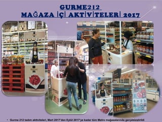 GURME212
MA AZA Ç AKT V TELER 2017Ğ İ İ İ İ İ
• Gurme 212 tadım akttviteleri, Mart 2017’den Eylül 2017’ye kadar tüm Metro mağazalarında gerçekleştirildi
 