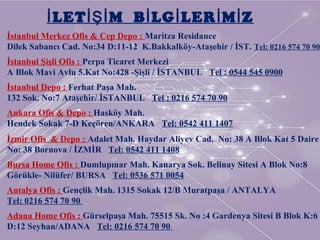 İstanbul Merkez Ofis & Cep Depo : Maritza Residance
Dilek Sabancı Cad. No:34 D:11-12 K.Bakkalköy-Ataşehir / İST. Tel: 0216 574 70 90
İstanbul Şişli Ofis : Perpa Ticaret Merkezi
A Blok Mavi Avlu 5.Kat No:428 -Şişli / İSTANBUL Tel : 0544 545 0900
İstanbul Depo : Ferhat Paşa Mah.
132 Sok. No:7 Ataşehir/ İSTANBUL Tel : 0216 574 70 90
Ankara Ofis & Depo : Hasköy Mah.
Hendek Sokak 7-D Keçören/ANKARA Tel: 0542 411 1407
İzmir Ofis & Depo : Adalet Mah. Haydar Aliyev Cad. No: 38 A Blok Kat 5 Daire
No: 38 Bornova / İZMİR Tel: 0542 411 1408
Bursa Home Ofis : Dumlupınar Mah. Kanarya Sok. Belinay Sitesi A Blok No:8
Görükle- Nilüfer/ BURSA Tel: 0536 571 0054
Antalya Ofis : Gençlik Mah. 1315 Sokak 12/B Muratpaşa / ANTALYA
Tel: 0216 574 70 90
Adana Home Ofis : Gürselpaşa Mah. 75515 Sk. No :4 Gardenya Sitesi B Blok K:6
D:12 Seyhan/ADANA Tel: 0216 574 70 90
LET M B LG LER M Zİ İŞİ İ İ İ İ
 