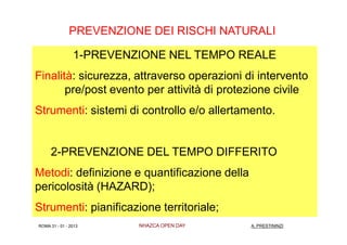 PREVENZIONE DEI RISCHI NATURALI

                1-PREVENZIONE NEL TEMPO REALE
Finalità: sicurezza, attraverso operazioni di intervento
       pre/post evento per attività di protezione civile
Strumenti: sistemi di controllo e/o allertamento.


     2-PREVENZIONE DEL TEMPO DIFFERITO
Metodi: definizione e quantificazione della
pericolosità (HAZARD);
Strumenti: pianificazione territoriale;
ROMA 31 - 01 - 2013      NHAZCA OPEN DAY      A. PRESTININZI
 